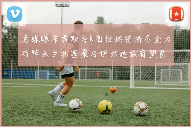 意媒曝布雷默与K图拉姆将拼尽全力对阵米兰孔塞桑与伊尔迪兹有望首发出战