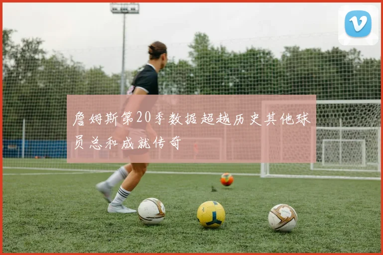 詹姆斯第20季数据超越历史其他球员总和成就传奇