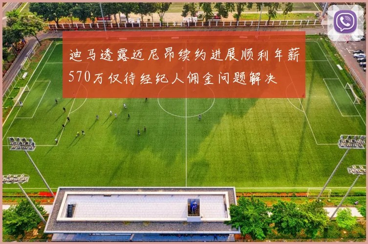 迪马透露迈尼昂续约进展顺利年薪570万仅待经纪人佣金问题解决