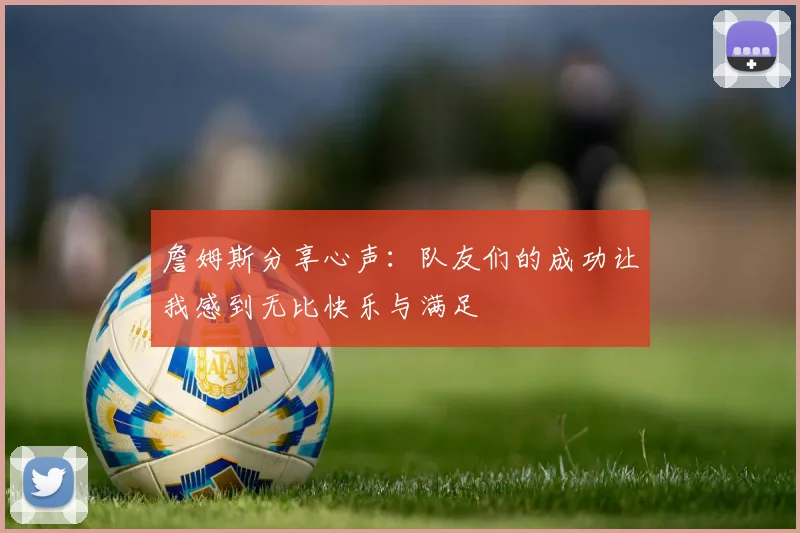 詹姆斯分享心声：队友们的成功让我感到无比快乐与满足