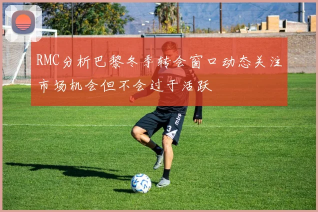 RMC分析巴黎冬季转会窗口动态关注市场机会但不会过于活跃