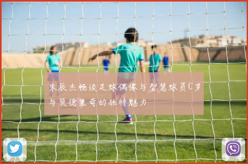 朱辰杰畅谈足球偶像与智慧球员C罗与莫德里奇的独特魅力