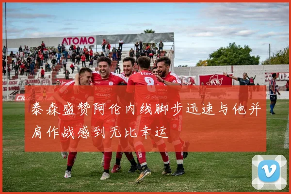 泰森盛赞阿伦内线脚步迅速与他并肩作战感到无比幸运
