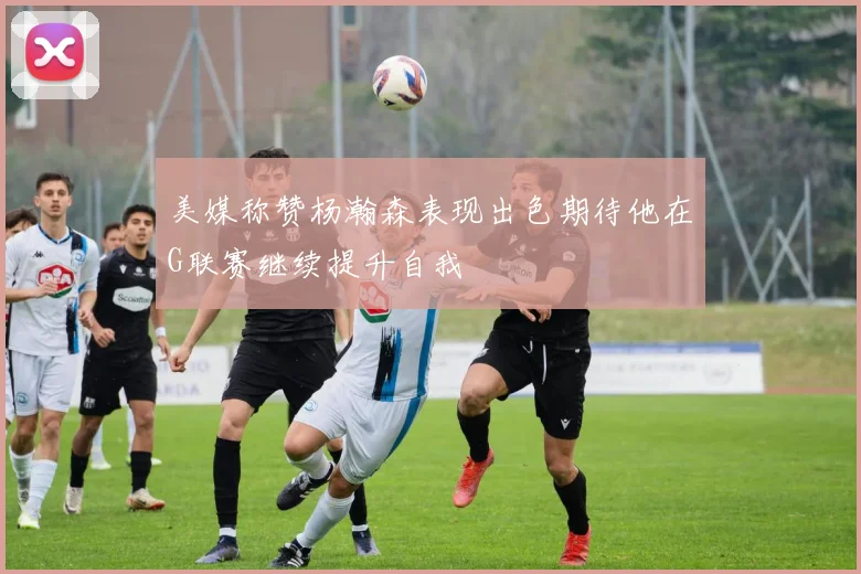 美媒称赞杨瀚森表现出色期待他在G联赛继续提升自我