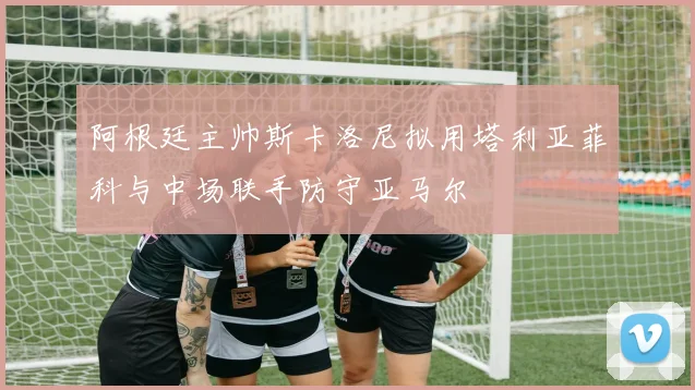 阿根廷主帅斯卡洛尼拟用塔利亚菲科与中场联手防守亚马尔