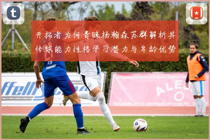 开拓者为何青睐杨瀚森苏群解析其传球能力性格学习潜力与年龄优势