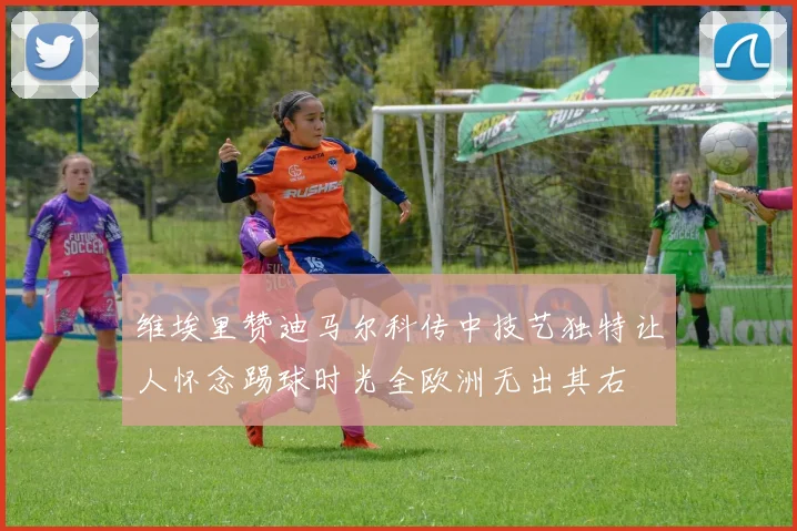维埃里赞迪马尔科传中技艺独特让人怀念踢球时光全欧洲无出其右