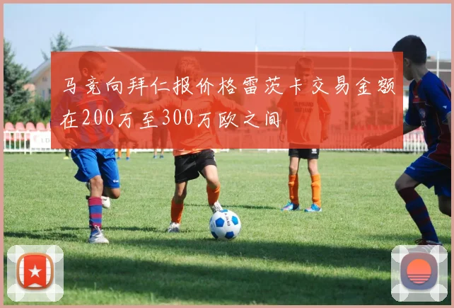 马竞向拜仁报价格雷茨卡交易金额在200万至300万欧之间