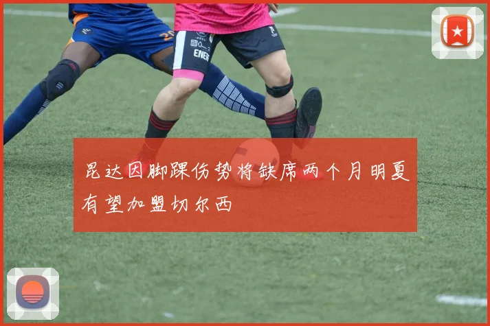 昆达因脚踝伤势将缺席两个月明夏有望加盟切尔西
