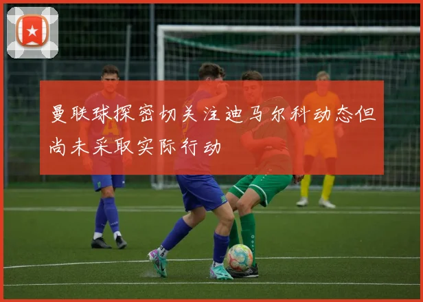 曼联球探密切关注迪马尔科动态但尚未采取实际行动