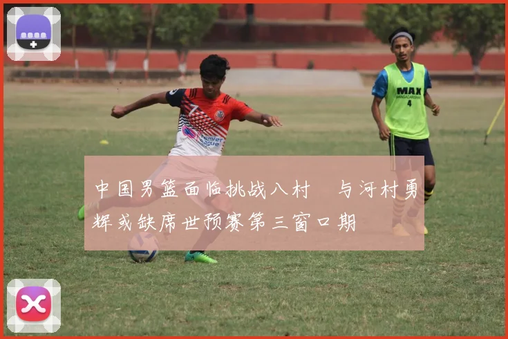 中国男篮面临挑战八村塁与河村勇辉或缺席世预赛第三窗口期
